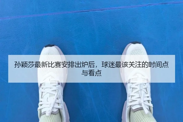 孙颖莎最新比赛安排出炉后，球迷最该关注的时间点与看点